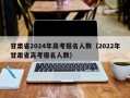 甘肃省2024年高考报名人数（2022年甘肃省高考报名人数）