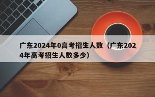广东2024年0高考招生人数（广东2024年高考招生人数多少）