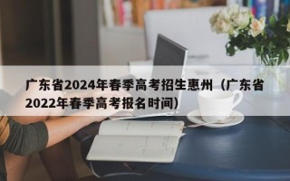 广东省2024年春季高考招生惠州（广东省2022年春季高考报名时间）