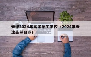 天津2024年高考招生学校（2024年天津高考日期）