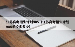 江苏高考招生计划985（江苏高考招生计划985学校多多少）
