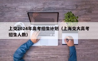 上交2024年高考招生计划（上海交大高考招生人数）
