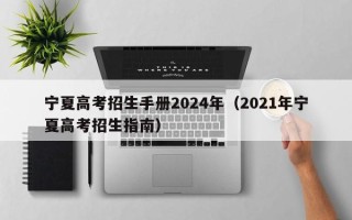 宁夏高考招生手册2024年（2021年宁夏高考招生指南）