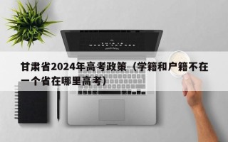 甘肃省2024年高考政策（学籍和户籍不在一个省在哪里高考）