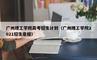 广州理工学院高考招生计划（广州理工学院2021招生章程）