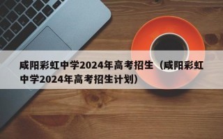 咸阳彩虹中学2024年高考招生（咸阳彩虹中学2024年高考招生计划）