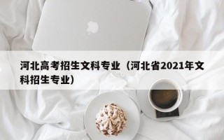 河北高考招生文科专业（河北省2021年文科招生专业）