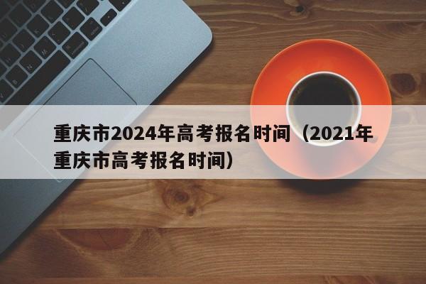重庆市2024年高考报名时间（2021年重庆市高考报名时间）-第1张图片-新高考