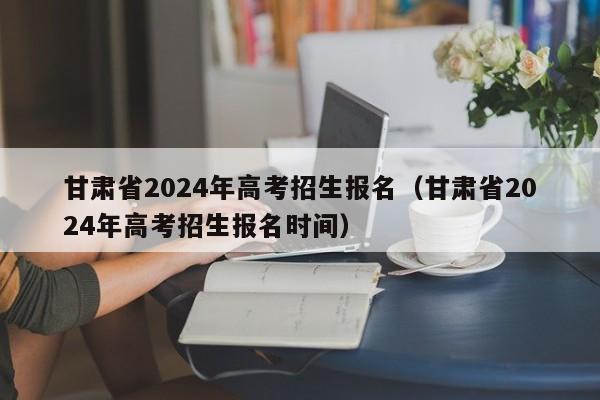 甘肃省2024年高考招生报名（甘肃省2024年高考招生报名时间）-第1张图片-新高考