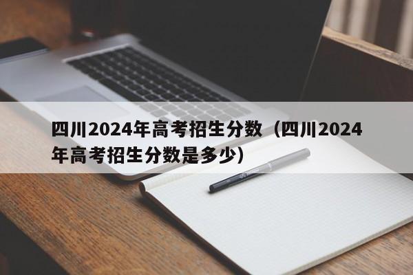 四川2024年高考招生分数（四川2024年高考招生分数是多少）-第1张图片-新高考