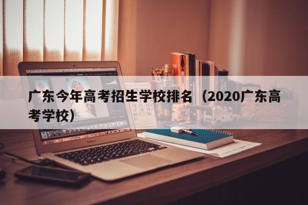 广东今年高考招生学校排名（2020广东高考学校）-第1张图片-新高考