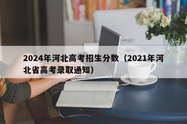 2024年河北高考招生分数（2021年河北省高考录取通知）-第1张图片-新高考