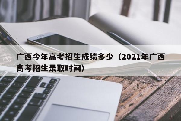 广西今年高考招生成绩多少（2021年广西高考招生录取时间）-第1张图片-新高考
