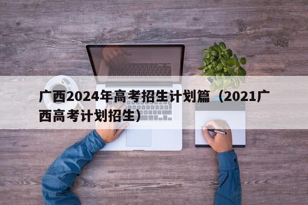 广西2024年高考招生计划篇（2021广西高考计划招生）-第1张图片-新高考