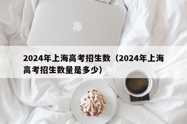 2024年上海高考招生数（2024年上海高考招生数量是多少）-第1张图片-新高考