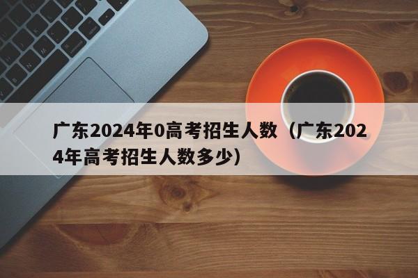 广东2024年0高考招生人数（广东2024年高考招生人数多少）-第1张图片-新高考