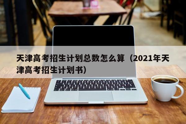 天津高考招生计划总数怎么算（2021年天津高考招生计划书）-第1张图片-新高考